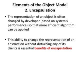 Elements of the Object Model
2. Encapsulation
• The representation of an object is often
changed by developer (based on system’s
performance) so that more efficient algorithm
can be applied
• This ability to change the representation of an
abstraction without disturbing any of its
clients is essential benefits of encapsulation
 