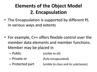 Elements of the Object Model
2. Encapsulation
• The Encapsulation is supported by different PL
in various ways and extents
• For example, C++ offers flexible control over the
member data elements and member functions.
Member may be placed in
– Public (visible to all)
– Private or (fully encapsulated)
– Protected part (visible to class and its subclasses)
 