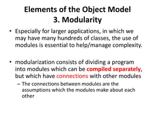 Elements of the Object Model
3. Modularity
• Especially for larger applications, in which we
may have many hundreds of classes, the use of
modules is essential to help/manage complexity.
• modularization consists of dividing a program
into modules which can be compiled separately,
but which have connections with other modules
– The connections between modules are the
assumptions which the modules make about each
other
 
