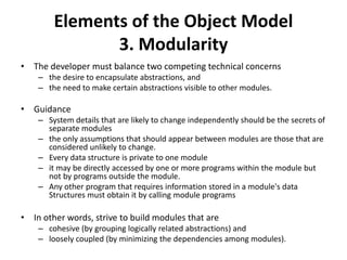 Elements of the Object Model
3. Modularity
• The developer must balance two competing technical concerns
– the desire to encapsulate abstractions, and
– the need to make certain abstractions visible to other modules.
• Guidance
– System details that are likely to change independently should be the secrets of
separate modules
– the only assumptions that should appear between modules are those that are
considered unlikely to change.
– Every data structure is private to one module
– it may be directly accessed by one or more programs within the module but
not by programs outside the module.
– Any other program that requires information stored in a module's data
Structures must obtain it by calling module programs
• In other words, strive to build modules that are
– cohesive (by grouping logically related abstractions) and
– loosely coupled (by minimizing the dependencies among modules).
 