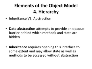 Elements of the Object Model
4. Hierarchy
• Inheritance VS. Abstraction
• Data abstraction attempts to provide an opaque
barrier behind which methods and state are
hidden
• Inheritance requires opening this interface to
some extent and may allow state as well as
methods to be accessed without abstraction
 