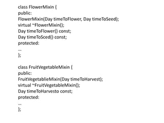 class FlowerMixin {
public:
FlowerMixin(Day timeToFlower, Day timeToSeed);
virtual ~FlowerMixin();
Day timeToFlower() const;
Day timeToSced() const;
protected:
…
};
class FruitVegetableMixin {
public:
FruitVegetablieMixin(Day timeToHarvest);
virtual ~FruitVegetableMixin();
Day timeToHarvesto const;
protected:
…
};
 