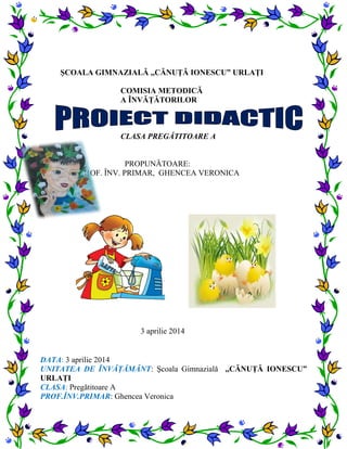 ŞCOALA GIMNAZIALĂ ,,CĂNUŢĂ IONESCU” URLAŢI
COMISIA METODICĂ
A ÎNVĂŢĂTORILOR
CLASA PREGĂTITOARE A
PROPUNĂTOARE:
PROF. ÎNV. PRIMAR, GHENCEA VERONICA
3 aprilie 2014
DATA: 3 aprilie 2014
UNITATEA DE ÎNVĂŢĂMÂNT: Şcoala Gimnazială ,,CĂNUŢĂ IONESCU”
URLAŢI
CLASA: Pregătitoare A
PROF.ÎNV.PRIMAR: Ghencea Veronica
 