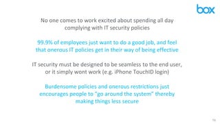 13
No one comes to work excited about spending all day
complying with IT security policies
99.9% of employees just want to do a good job, and feel
that onerous IT policies get in their way of being effective
IT security must be designed to be seamless to the end user,
or it simply wont work (e.g. iPhone TouchID login)
Burdensome policies and onerous restrictions just
encourages people to “go around the system” thereby
making things less secure
 
