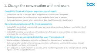 1. Change the conversation with end users
Empathize: Start with human experiences and needs
• Understand the day to day pain points and points of friction in users’ daily work
• Strategize to reduce the number of end points and silos users have to navigate
• Automate decisions around where content and data should live so users don’t have to
Question Assumptions and Re-think approaches
• Instead of trying to block unsanctioned usage, learn and deliver solutions that users need so they don’t
have to go around policies
• Instead of mandating users not use untrusted devices, find ways to keep identities and data secure on
any device the user chooses to use
Seek Simplicity as a design principle for your IT environment
• Use technologies that put user centricity and design first, to make users’ work simpler
• Automate ancillary tasks such as versioning, retention, notifications, search and compliance through
smart defaults and policy enforcement
• Give end users as much autonomy as possible, while maintaining visibility at the enterprise level, setting
“guard rails” for accepted behaviors
 