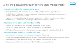 2. Kill the password through better access management
Centralize identities for you enterprise users
• Think about internal AND external users who need to work together to run your business
• Establish identity and access management policies – How do internal people authenticate to your
systems? What about external users?
• Implement a centralized identity management system where policies are implemented and user
identities “live” – Modern cloud technologies offer many cost effective options.
Implement multi-factor authentication (MFA)
• Integrate your IDM with all critical business systems and content stores
• Require one, simple, trusted MFA process for access to all corporate data
• Think about all access scenarios including access from your corporate network and outside it
Periodically audit and clean up your identities
• Automate rules around auto-account lockout after period of inactivity
• Tie user identities with your HR system of record to automatically provision and de-provision accounts
• Perform periodic audits of account activity, user behavior, and clean up as you go
• Use automated policies in your systems and tools to flag anomalous behavior
 