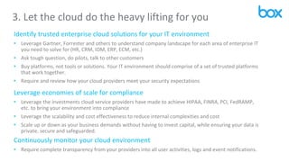 3. Let the cloud do the heavy lifting for you
Identify trusted enterprise cloud solutions for your IT environment
• Leverage Gartner, Forrester and others to understand company landscape for each area of enterprise IT
you need to solve for (HR, CRM, IDM, ERP, ECM, etc.)
• Ask tough question, do pilots, talk to other customers
• Buy platforms, not tools or solutions. Your IT environment should comprise of a set of trusted platforms
that work together.
• Require and review how your cloud providers meet your security expectations
Leverage economies of scale for compliance
• Leverage the investments cloud service providers have made to achieve HIPAA, FINRA, PCI, FedRAMP,
etc. to bring your environment into compliance
• Leverage the scalability and cost effectiveness to reduce internal complexities and cost
• Scale up or down as your business demands without having to invest capital, while ensuring your data is
private, secure and safeguarded.
Continuously monitor your cloud environment
• Require complete transparency from your providers into all user activities, logs and event notifications.
 