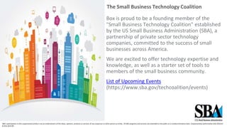 The Small Business Technology Coalition
Box is proud to be a founding member of the
"Small Business Technology Coalition" established
by the US Small Business Administration (SBA), a
partnership of private sector technology
companies, committed to the success of small
businesses across America.
We are excited to offer technology expertise and
knowledge, as well as a starter set of tools to
members of the small business community.
List of Upcoming Events
(https://www.sba.gov/techcoalition/events)
SBA's participation in this cosponsored activity is not an endorsement of the views, opinions, products or services of any cosponsor or other person or entity. All SBA programs and services are extended to the public on a nondiscriminatory basis. Cosponsorship Authorization #16-3010-67
& #16-3010-99.
 