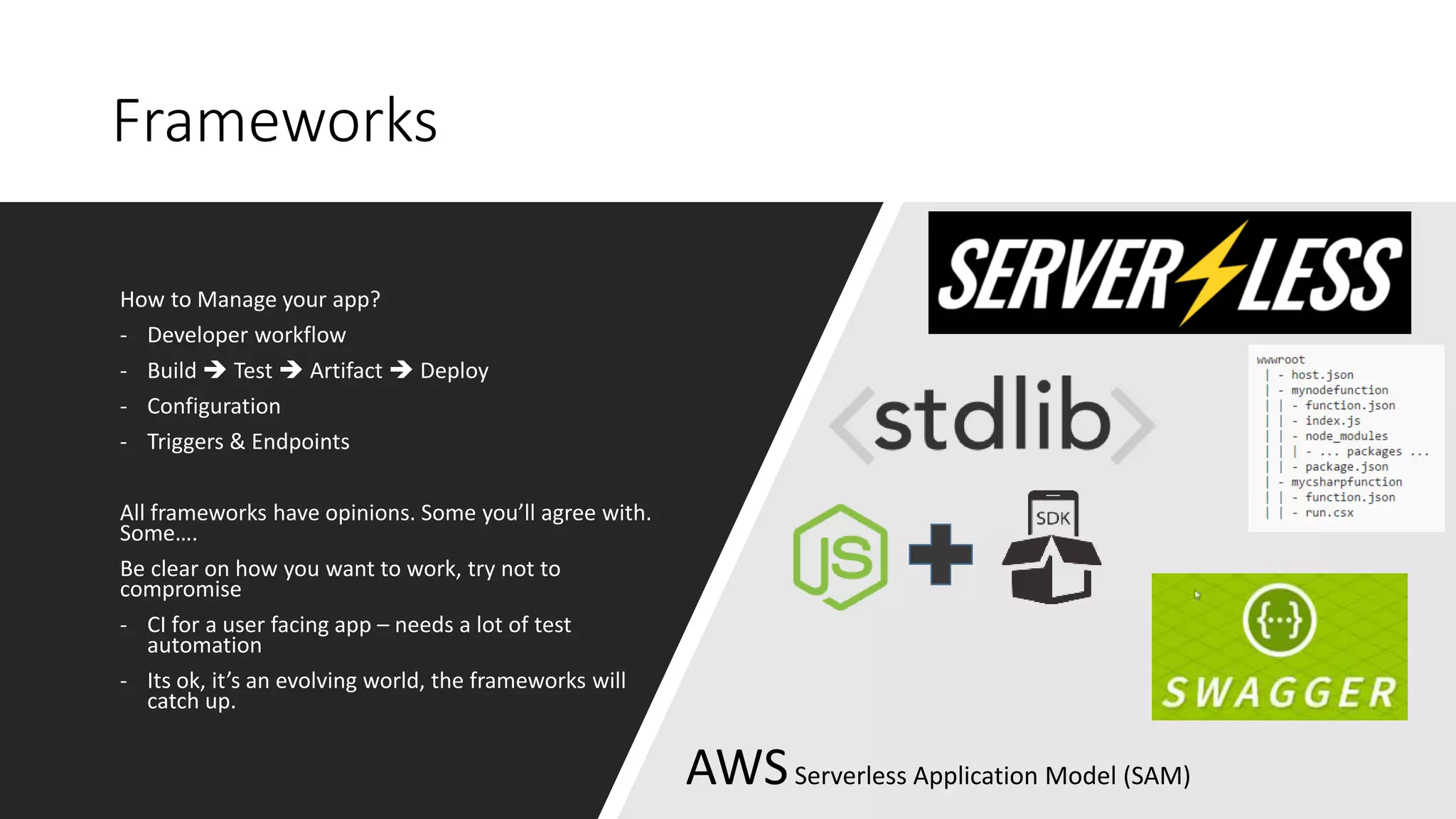 Frameworks
How to Manage your app?
- Developer workflow
- Build  Test  Artifact  Deploy
- Configuration
- Triggers & Endpoints
All frameworks have opinions. Some you’ll agree with.
Some….
Be clear on how you want to work, try not to
compromise
- CI for a user facing app – needs a lot of test
automation
- Its ok, it’s an evolving world, the frameworks will
catch up.
AWSServerless Application Model (SAM)
 