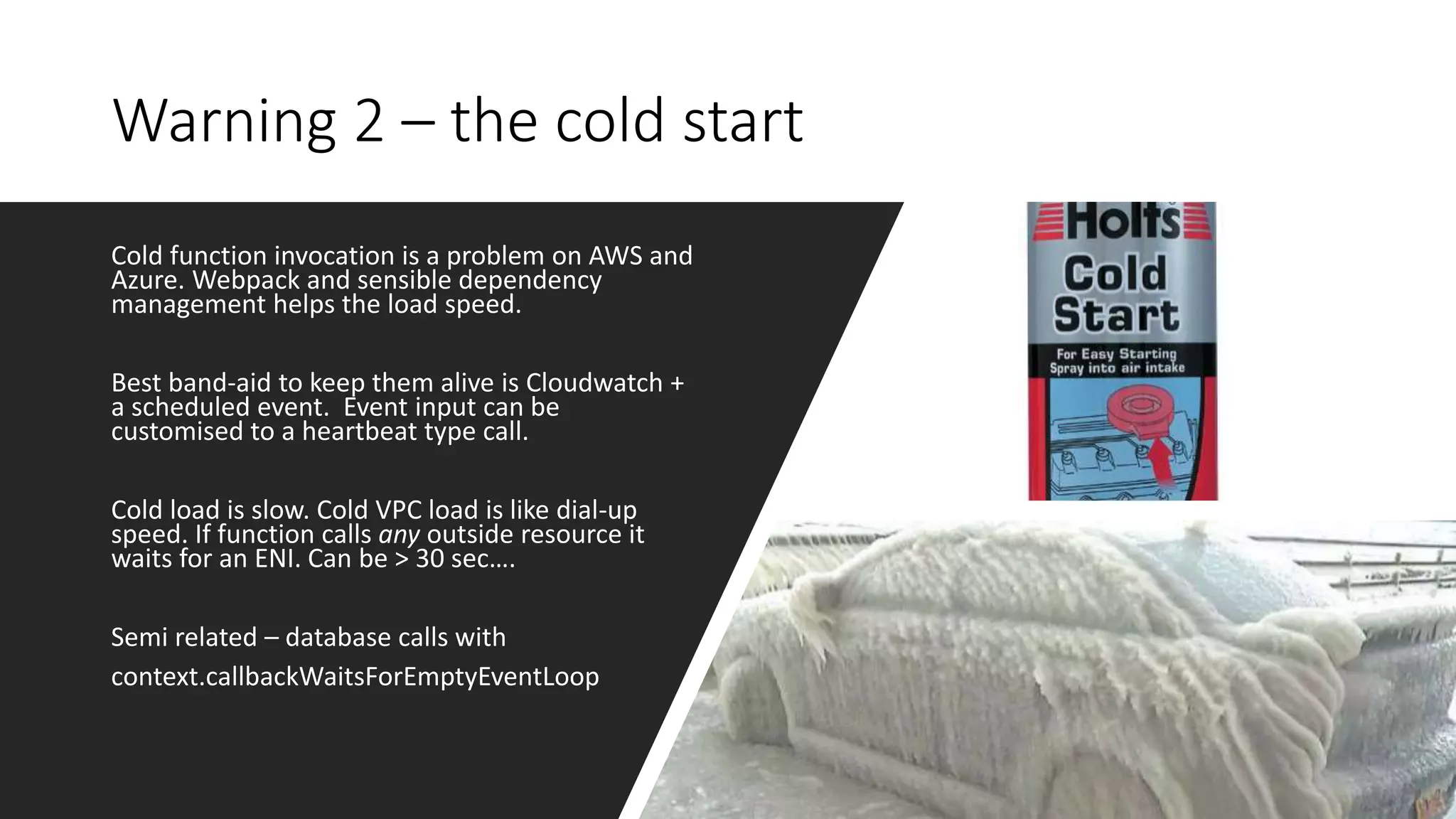 Warning 2 – the cold start
Cold function invocation is a problem on AWS and
Azure. Webpack and sensible dependency
management helps the load speed.
Best band-aid to keep them alive is Cloudwatch +
a scheduled event. Event input can be
customised to a heartbeat type call.
Cold load is slow. Cold VPC load is like dial-up
speed. If function calls any outside resource it
waits for an ENI. Can be > 30 sec….
Semi related – database calls with
context.callbackWaitsForEmptyEventLoop
 