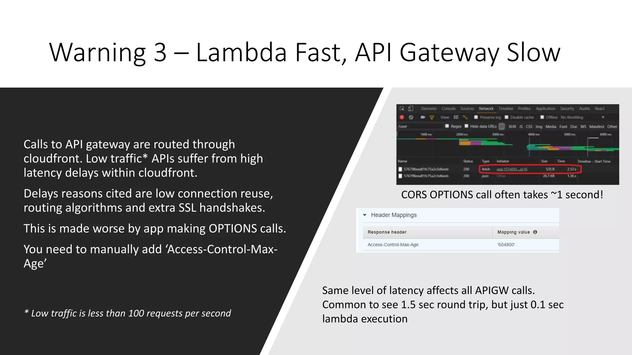 Warning 3 – Lambda Fast, API Gateway Slow
Calls to API gateway are routed through
cloudfront. Low traffic* APIs suffer from high
latency delays within cloudfront.
Delays reasons cited are low connection reuse,
routing algorithms and extra SSL handshakes.
This is made worse by app making OPTIONS calls.
You need to manually add ‘Access-Control-Max-
Age’
CORS OPTIONS call often takes ~1 second!
* Low traffic is less than 100 requests per second
Same level of latency affects all APIGW calls.
Common to see 1.5 sec round trip, but just 0.1 sec
lambda execution
 