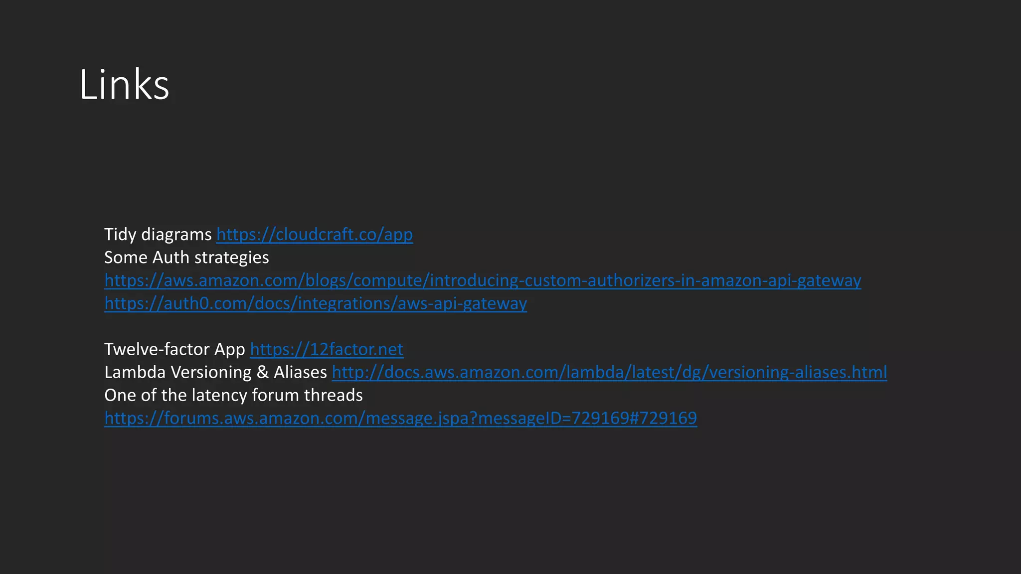 Links
Tidy diagrams https://cloudcraft.co/app
Some Auth strategies
https://aws.amazon.com/blogs/compute/introducing-custom-authorizers-in-amazon-api-gateway
https://auth0.com/docs/integrations/aws-api-gateway
Twelve-factor App https://12factor.net
Lambda Versioning & Aliases http://docs.aws.amazon.com/lambda/latest/dg/versioning-aliases.html
One of the latency forum threads
https://forums.aws.amazon.com/message.jspa?messageID=729169#729169
 