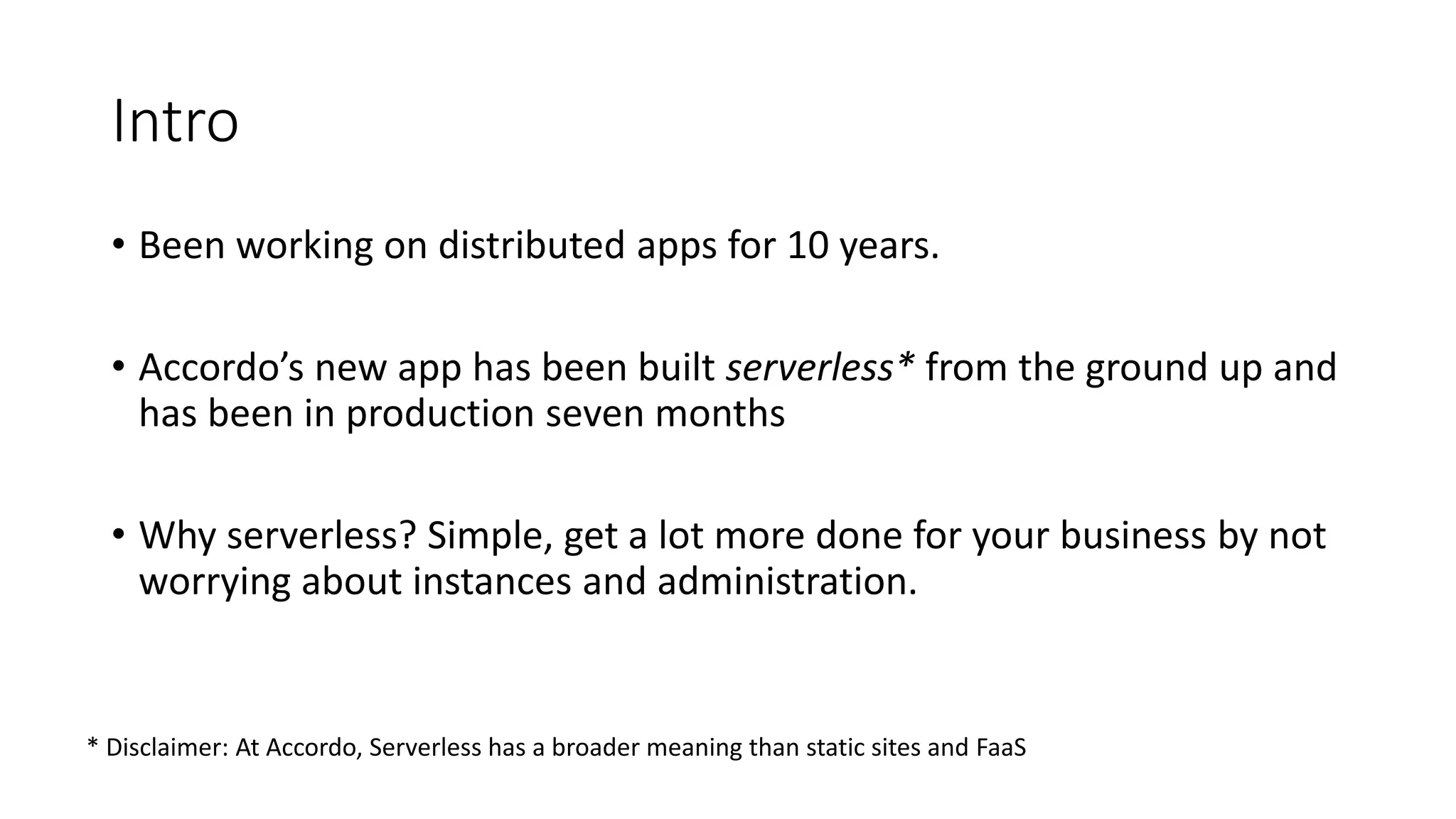 Intro
• Been working on distributed apps for 10 years.
• Accordo’s new app has been built serverless* from the ground up and
has been in production seven months
• Why serverless? Simple, get a lot more done for your business by not
worrying about instances and administration.
* Disclaimer: At Accordo, Serverless has a broader meaning than static sites and FaaS
 