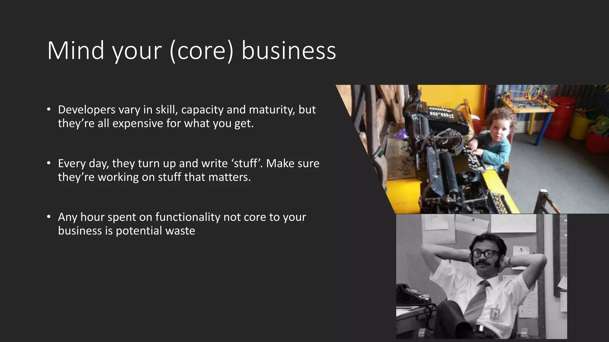 Mind your (core) business
• Developers vary in skill, capacity and maturity, but
they’re all expensive for what you get.
• Every day, they turn up and write ‘stuff’. Make sure
they’re working on stuff that matters.
• Any hour spent on functionality not core to your
business is potential waste
 