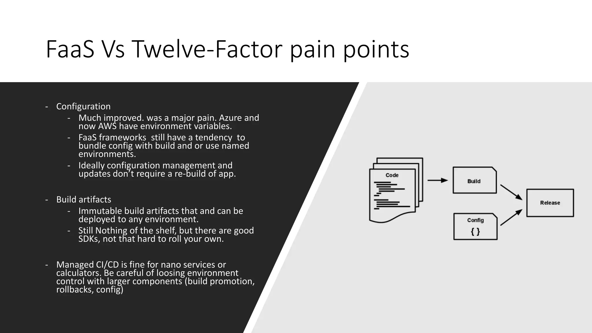 FaaS Vs Twelve-Factor pain points
- Configuration
- Much improved. was a major pain. Azure and
now AWS have environment variables.
- FaaS frameworks still have a tendency to
bundle config with build and or use named
environments.
- Ideally configuration management and
updates don’t require a re-build of app.
- Build artifacts
- Immutable build artifacts that and can be
deployed to any environment.
- Still Nothing of the shelf, but there are good
SDKs, not that hard to roll your own.
- Managed CI/CD is fine for nano services or
calculators. Be careful of loosing environment
control with larger components (build promotion,
rollbacks, config)
 
