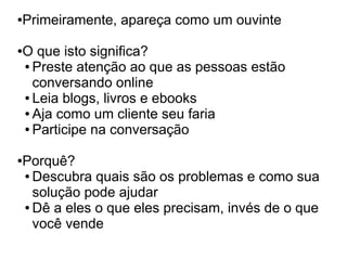 Primeiramente, apareça como um ouvinte
●




O que isto significa?
●

● Preste atenção ao que as pessoas estão

  conversando online
● Leia blogs, livros e ebooks

● Aja como um cliente seu faria

● Participe na conversação




Porquê?
●

● Descubra quais são os problemas e como sua

  solução pode ajudar
● Dê a eles o que eles precisam, invés de o que

  você vende
 