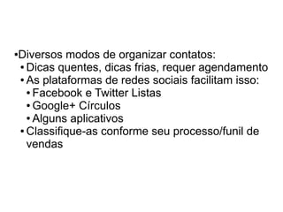 Diversos modos de organizar contatos:
●

● Dicas quentes, dicas frias, requer agendamento

● As plataformas de redes sociais facilitam isso:

  ● Facebook e Twitter Listas

  ● Google+ Círculos

  ● Alguns aplicativos

● Classifique-as conforme seu processo/funil de

  vendas
 