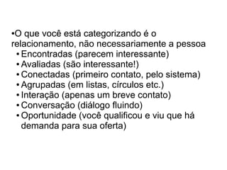 ●O que você está categorizando é o
relacionamento, não necessariamente a pessoa
 ● Encontradas (parecem interessante)

 ● Avaliadas (são interessante!)

 ● Conectadas (primeiro contato, pelo sistema)

 ● Agrupadas (em listas, círculos etc.)

 ● Interação (apenas um breve contato)

 ● Conversação (diálogo fluindo)

 ● Oportunidade (você qualificou e viu que há

   demanda para sua oferta)
 