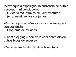 ●Alavanque a exposição na audiência de outras
pessoas – influenciadores
 ● E vice-versa, através de Joint Ventures

   (empreendimentos conjuntos)

●Promova produtos/serviços de interesse para
sua audiência
 ● Programa de afiliados



●Guest blogging – contribua com conteúdo em
outros blogs de sucesso

Participe em Twitter Chats – #hashtags
●
 