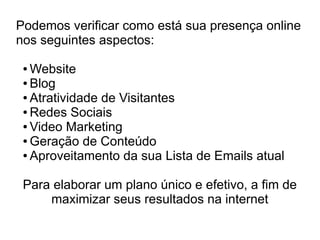 Podemos verificar como está sua presença online
nos seguintes aspectos:

 ● Website
 ● Blog

 ● Atratividade de Visitantes

 ● Redes Sociais

 ● Video Marketing

 ● Geração de Conteúdo

 ● Aproveitamento da sua Lista de Emails atual




 Para elaborar um plano único e efetivo, a fim de
     maximizar seus resultados na internet
 