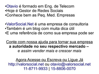 ●Otavio é formado em Eng. de Telecom
●Hoje é Gestor de Redes Sociais

●Conhece bem as Peq. Med. Empresas



●ValorSocial.Net é uma empresa de consultoria
●Também é um blog com muita dica útil

●E uma referência de como sua empresa pode ser




Conte com nossa ajuda para tornar sua empresa
 a autoridade no seu respectivo mercado –
      e assim vender mais e crescer mais

         Agora Acesse ou Escreva ou Ligue Já
    http://valorsocial.net ou otavio@valorsocial.net
              11-8711-9933 | 15-8806-0070
 