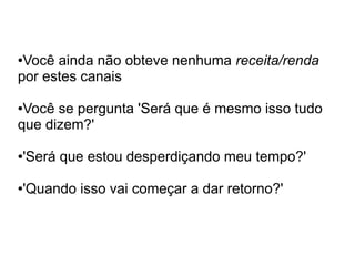 ●Você ainda não obteve nenhuma receita/renda
por estes canais

●Você se pergunta 'Será que é mesmo isso tudo
que dizem?'

'Será que estou desperdiçando meu tempo?'
●




'Quando isso vai começar a dar retorno?'
●
 