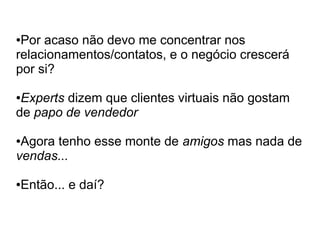 ●Por acaso não devo me concentrar nos
relacionamentos/contatos, e o negócio crescerá
por si?

●Experts dizem que clientes virtuais não gostam
de papo de vendedor

●Agora tenho esse monte de amigos mas nada de
vendas...

Então... e daí?
●
 