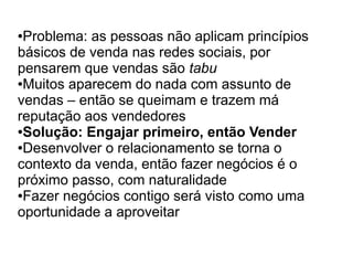 ●Problema: as pessoas não aplicam princípios
básicos de venda nas redes sociais, por
pensarem que vendas são tabu
●Muitos aparecem do nada com assunto de

vendas – então se queimam e trazem má
reputação aos vendedores
●Solução: Engajar primeiro, então Vender

●Desenvolver o relacionamento se torna o

contexto da venda, então fazer negócios é o
próximo passo, com naturalidade
●Fazer negócios contigo será visto como uma

oportunidade a aproveitar
 