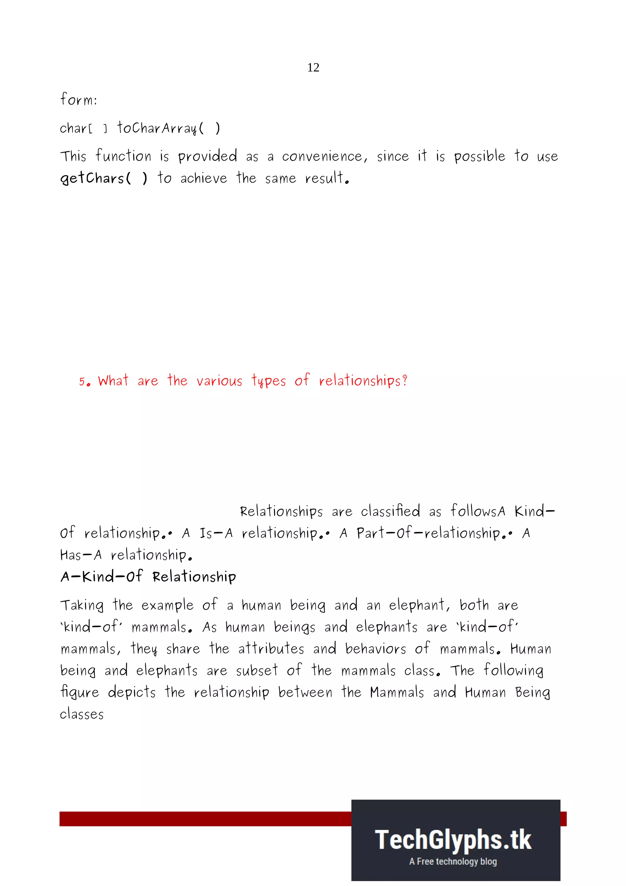12
form:
char[ ] toCharArray( )
This function is provided as a convenience, since it is possible to use
getChars( ) to achieve the same result.
5. What are the various types of relationships?
Relationships are classified as followsA Kind-
Of relationship.· A Is-A relationship.· A Part-Of-relationship.· A
Has-A relationship.
A-Kind-Of Relationship
Taking the example of a human being and an elephant, both are
‘kind-of’ mammals. As human beings and elephants are ‘kind-of’
mammals, they share the attributes and behaviors of mammals. Human
being and elephants are subset of the mammals class. The following
figure depicts the relationship between the Mammals and Human Being
classes
 