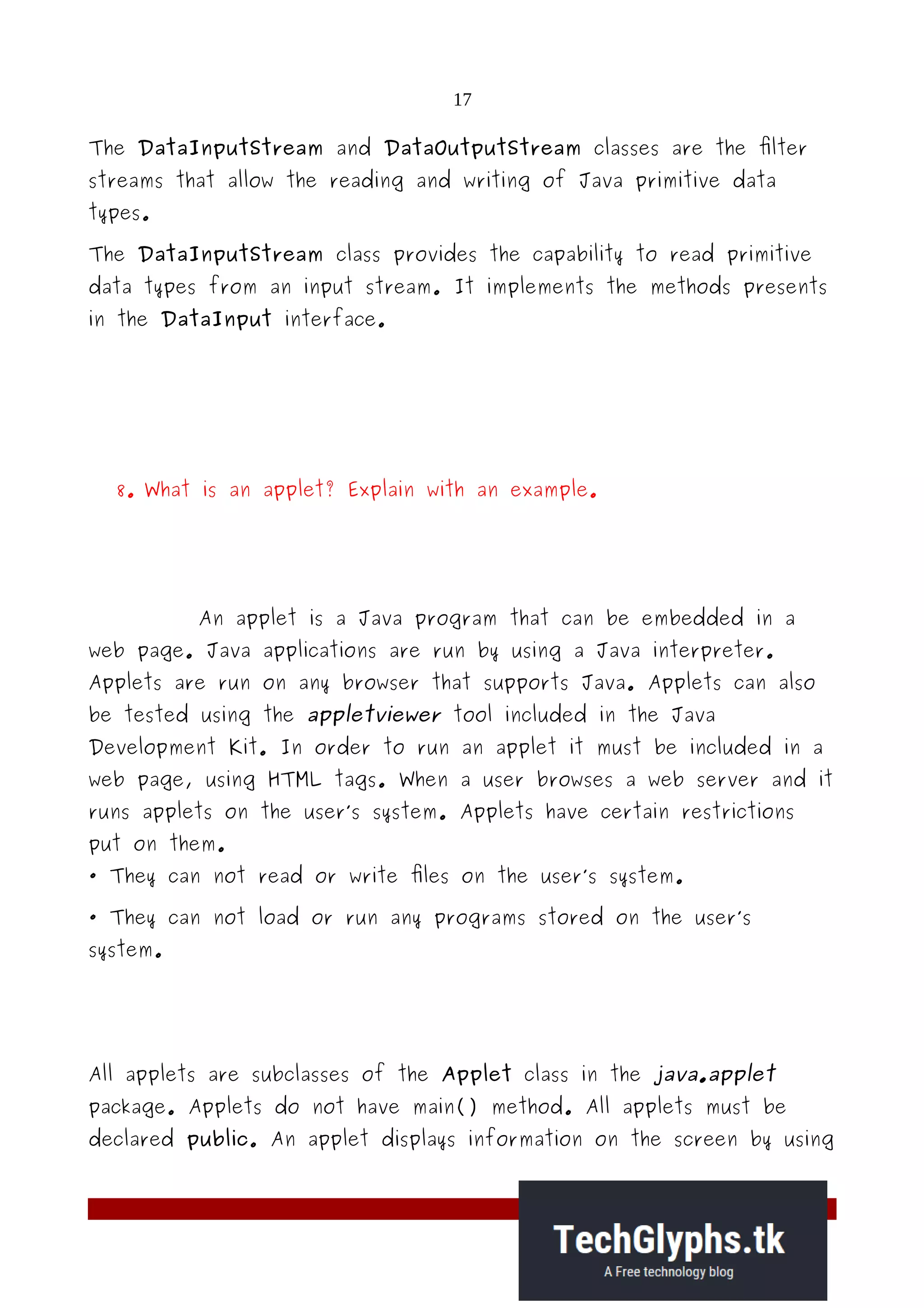 17
The DataInputStream and DataOutputStream classes are the filter
streams that allow the reading and writing of Java primitive data
types.
The DataInputStream class provides the capability to read primitive
data types from an input stream. It implements the methods presents
in the DataInput interface.
8. What is an applet? Explain with an example.
An applet is a Java program that can be embedded in a
web page. Java applications are run by using a Java interpreter.
Applets are run on any browser that supports Java. Applets can also
be tested using the appletviewer tool included in the Java
Development Kit. In order to run an applet it must be included in a
web page, using HTML tags. When a user browses a web server and it
runs applets on the user’s system. Applets have certain restrictions
put on them.
· They can not read or write files on the user’s system.
· They can not load or run any programs stored on the user’s
system.
All applets are subclasses of the Applet class in the java.applet
package. Applets do not have main() method. All applets must be
declared public. An applet displays information on the screen by using
 