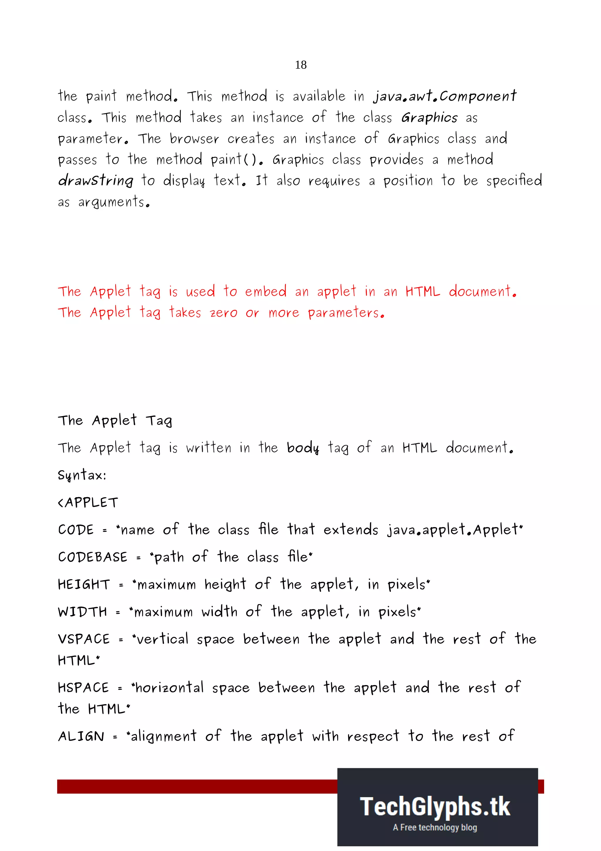 18
the paint method. This method is available in java.awt.Component
class. This method takes an instance of the class Graphics as
parameter. The browser creates an instance of Graphics class and
passes to the method paint(). Graphics class provides a method
drawString to display text. It also requires a position to be specified
as arguments.
The Applet tag is used to embed an applet in an HTML document.
The Applet tag takes zero or more parameters.
The Applet Tag
The Applet tag is written in the body tag of an HTML document.
Syntax:
<APPLET
CODE = “name of the class file that extends java.applet.Applet”
CODEBASE = “path of the class file”
HEIGHT = “maximum height of the applet, in pixels”
WIDTH = “maximum width of the applet, in pixels”
VSPACE = “vertical space between the applet and the rest of the
HTML”
HSPACE = “horizontal space between the applet and the rest of
the HTML”
ALIGN = “alignment of the applet with respect to the rest of
 