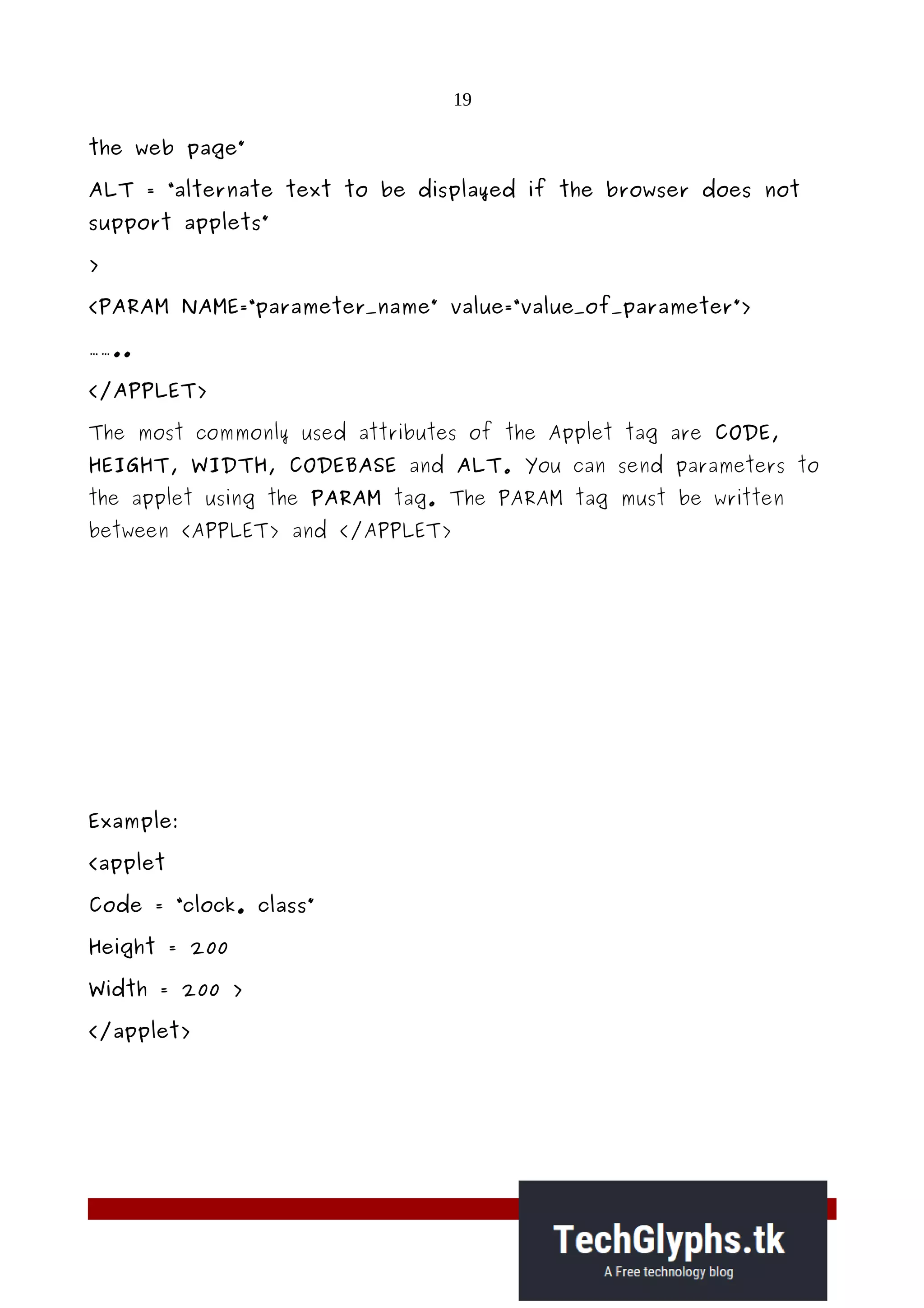19
the web page”
ALT = “alternate text to be displayed if the browser does not
support applets”
>
<PARAM NAME=“parameter_name” value=“value_of_parameter”>
……..
</APPLET>
The most commonly used attributes of the Applet tag are CODE,
HEIGHT, WIDTH, CODEBASE and ALT. You can send parameters to
the applet using the PARAM tag. The PARAM tag must be written
between <APPLET> and </APPLET>
Example:
<applet
Code = “clock. class”
Height = 200
Width = 200 >
</applet>
 