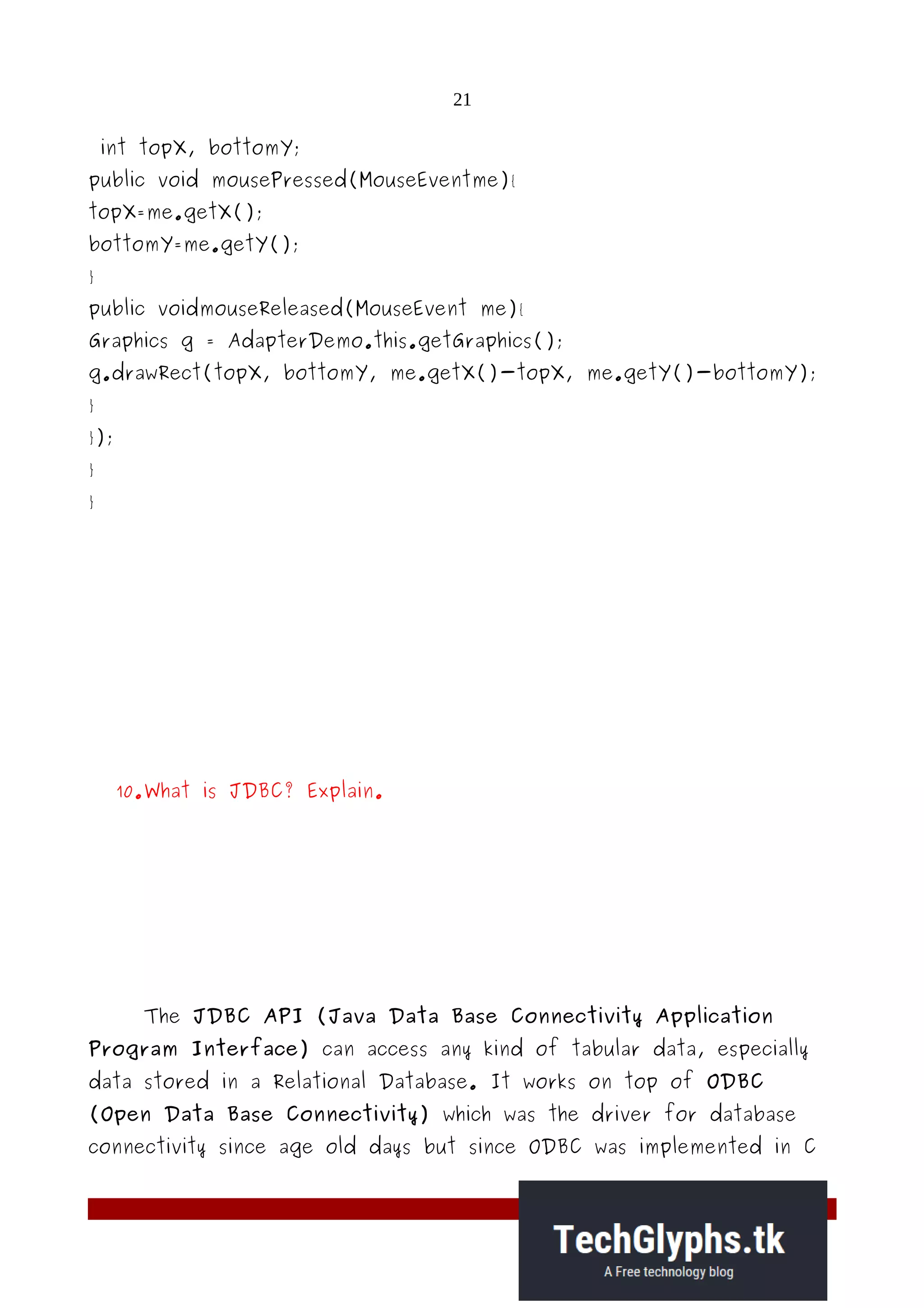 21
int topX, bottomY;
public void mousePressed(MouseEventme){
topX=me.getX();
bottomY=me.getY();
}
public voidmouseReleased(MouseEvent me){
Graphics g = AdapterDemo.this.getGraphics();
g.drawRect(topX, bottomY, me.getX()-topX, me.getY()-bottomY);
}
});
}
}
10.What is JDBC? Explain.
The JDBC API (Java Data Base Connectivity Application
Program Interface) can access any kind of tabular data, especially
data stored in a Relational Database. It works on top of ODBC
(Open Data Base Connectivity) which was the driver for database
connectivity since age old days but since ODBC was implemented in C
 
