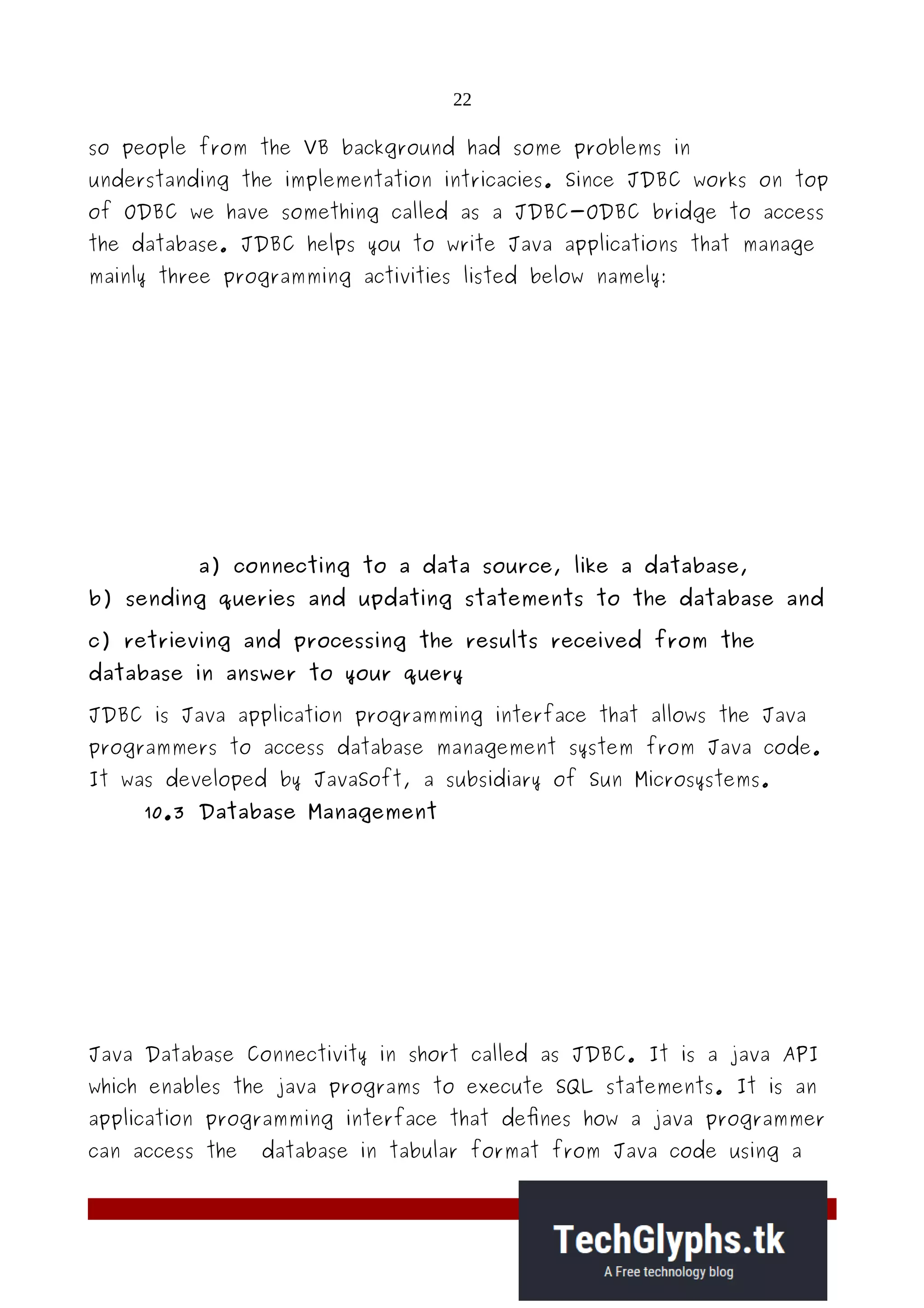 22
so people from the VB background had some problems in
understanding the implementation intricacies. Since JDBC works on top
of ODBC we have something called as a JDBC-ODBC bridge to access
the database. JDBC helps you to write Java applications that manage
mainly three programming activities listed below namely:
a) connecting to a data source, like a database,
b) sending queries and updating statements to the database and
c) retrieving and processing the results received from the
database in answer to your query
JDBC is Java application programming interface that allows the Java
programmers to access database management system from Java code.
It was developed by JavaSoft, a subsidiary of Sun Microsystems.
10.3 Database Management
Java Database Connectivity in short called as JDBC. It is a java API
which enables the java programs to execute SQL statements. It is an
application programming interface that defines how a java programmer
can access the database in tabular format from Java code using a
 