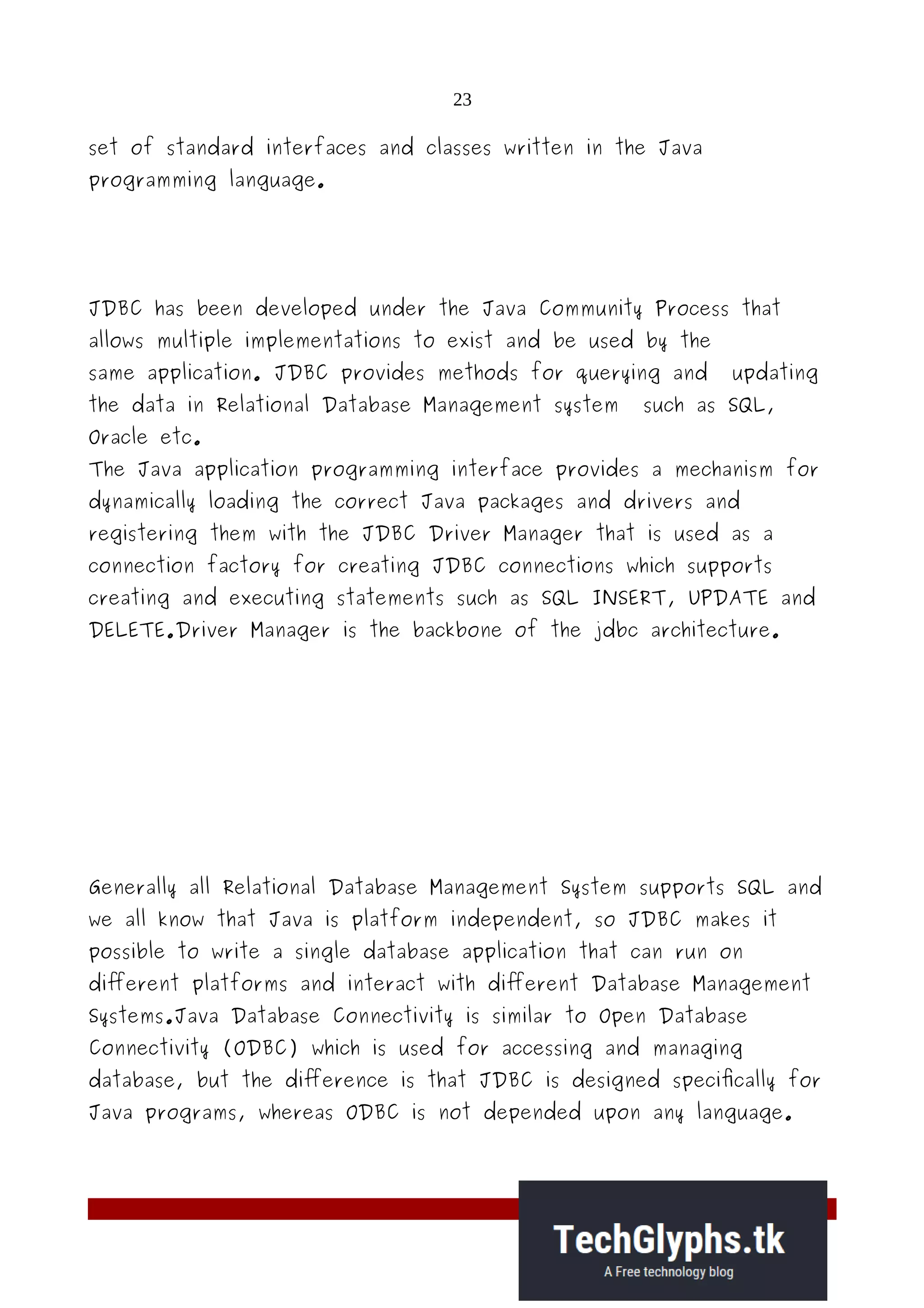 23
set of standard interfaces and classes written in the Java
programming language.
JDBC has been developed under the Java Community Process that
allows multiple implementations to exist and be used by the
same application. JDBC provides methods for querying and updating
the data in Relational Database Management system such as SQL,
Oracle etc.
The Java application programming interface provides a mechanism for
dynamically loading the correct Java packages and drivers and
registering them with the JDBC Driver Manager that is used as a
connection factory for creating JDBC connections which supports
creating and executing statements such as SQL INSERT, UPDATE and
DELETE.Driver Manager is the backbone of the jdbc architecture.
Generally all Relational Database Management System supports SQL and
we all know that Java is platform independent, so JDBC makes it
possible to write a single database application that can run on
different platforms and interact with different Database Management
Systems.Java Database Connectivity is similar to Open Database
Connectivity (ODBC) which is used for accessing and managing
database, but the difference is that JDBC is designed specifically for
Java programs, whereas ODBC is not depended upon any language.
 