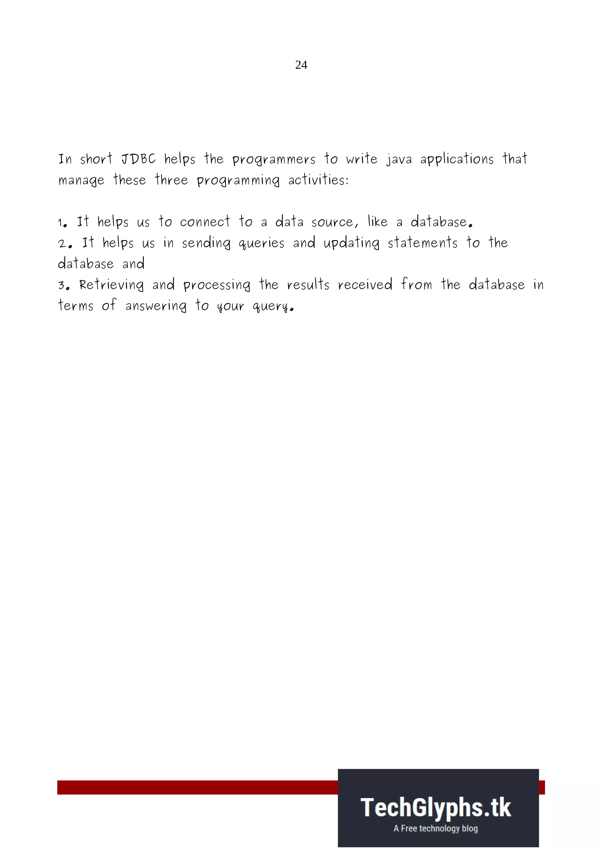 24
In short JDBC helps the programmers to write java applications that
manage these three programming activities:
1. It helps us to connect to a data source, like a database.
2. It helps us in sending queries and updating statements to the
database and
3. Retrieving and processing the results received from the database in
terms of answering to your query.
 