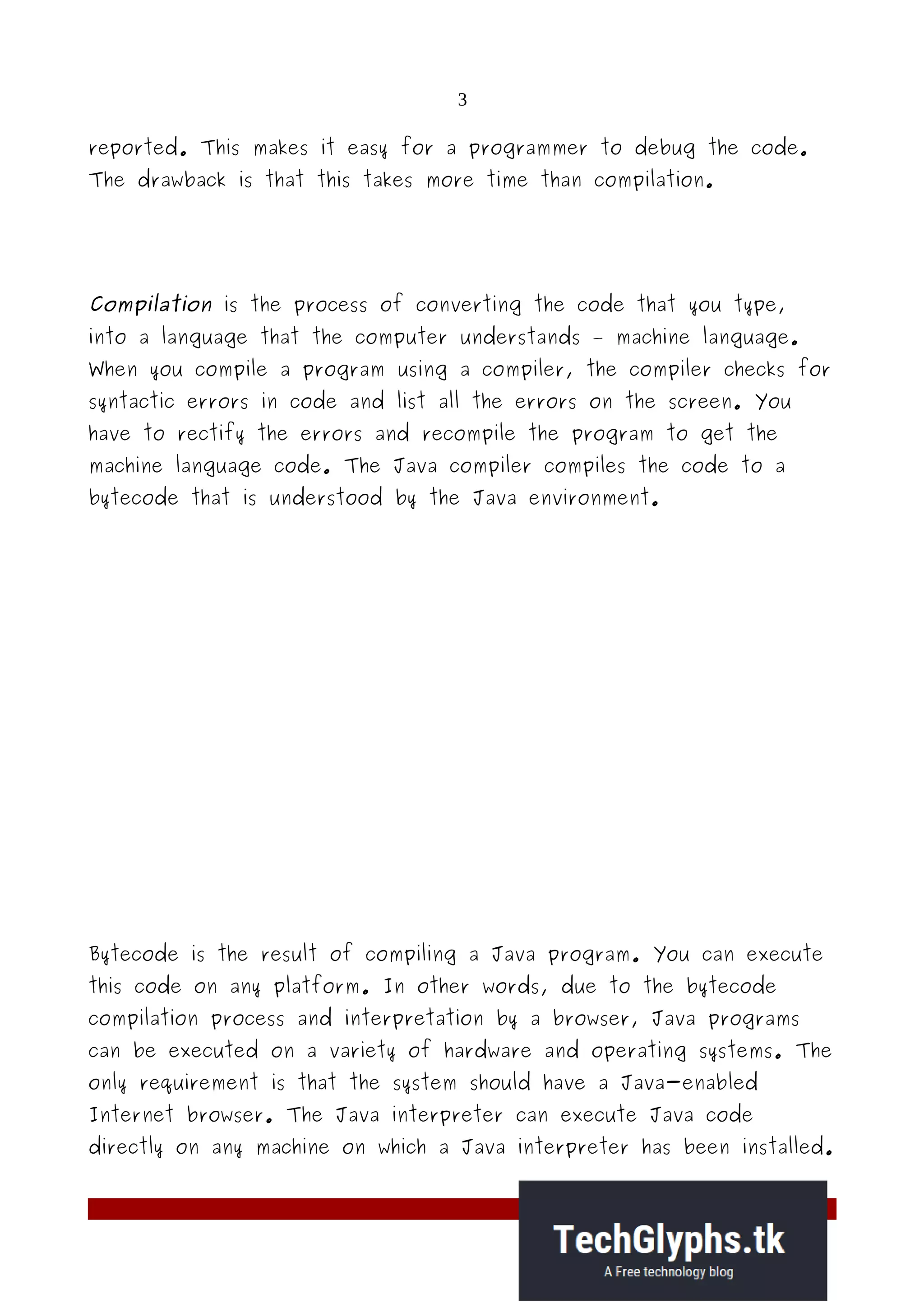 3
reported. This makes it easy for a programmer to debug the code.
The drawback is that this takes more time than compilation.
Compilation is the process of converting the code that you type,
into a language that the computer understands – machine language.
When you compile a program using a compiler, the compiler checks for
syntactic errors in code and list all the errors on the screen. You
have to rectify the errors and recompile the program to get the
machine language code. The Java compiler compiles the code to a
bytecode that is understood by the Java environment.
Bytecode is the result of compiling a Java program. You can execute
this code on any platform. In other words, due to the bytecode
compilation process and interpretation by a browser, Java programs
can be executed on a variety of hardware and operating systems. The
only requirement is that the system should have a Java-enabled
Internet browser. The Java interpreter can execute Java code
directly on any machine on which a Java interpreter has been installed.
 