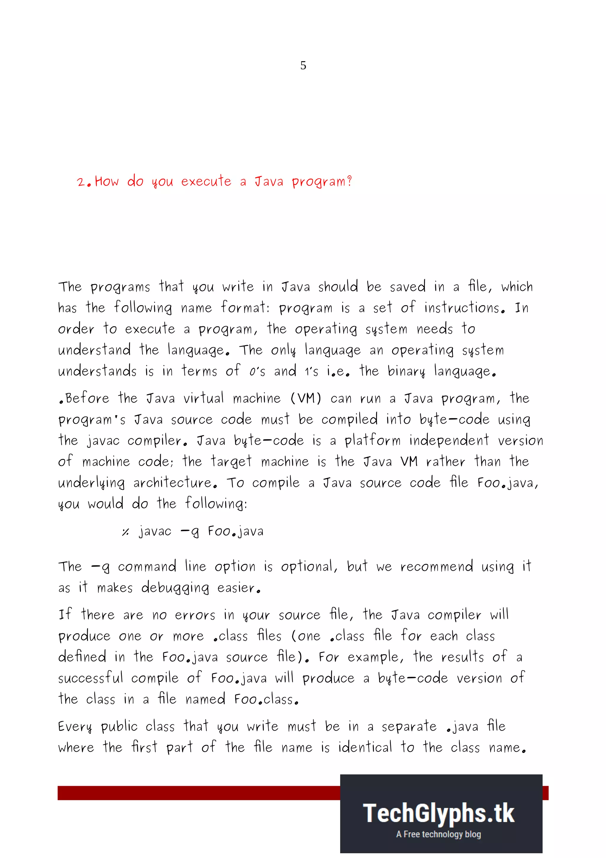 5
2. How do you execute a Java program?
The programs that you write in Java should be saved in a file, which
has the following name format: program is a set of instructions. In
order to execute a program, the operating system needs to
understand the language. The only language an operating system
understands is in terms of 0’s and 1’s i.e. the binary language.
.Before the Java virtual machine (VM) can run a Java program, the
program's Java source code must be compiled into byte-code using
the javac compiler. Java byte-code is a platform independent version
of machine code; the target machine is the Java VM rather than the
underlying architecture. To compile a Java source code file Foo.java,
you would do the following:
% javac -g Foo.java
The -g command line option is optional, but we recommend using it
as it makes debugging easier.
If there are no errors in your source file, the Java compiler will
produce one or more .class files (one .class file for each class
defined in the Foo.java source file). For example, the results of a
successful compile of Foo.java will produce a byte-code version of
the class in a file named Foo.class.
Every public class that you write must be in a separate .java file
where the first part of the file name is identical to the class name.
 