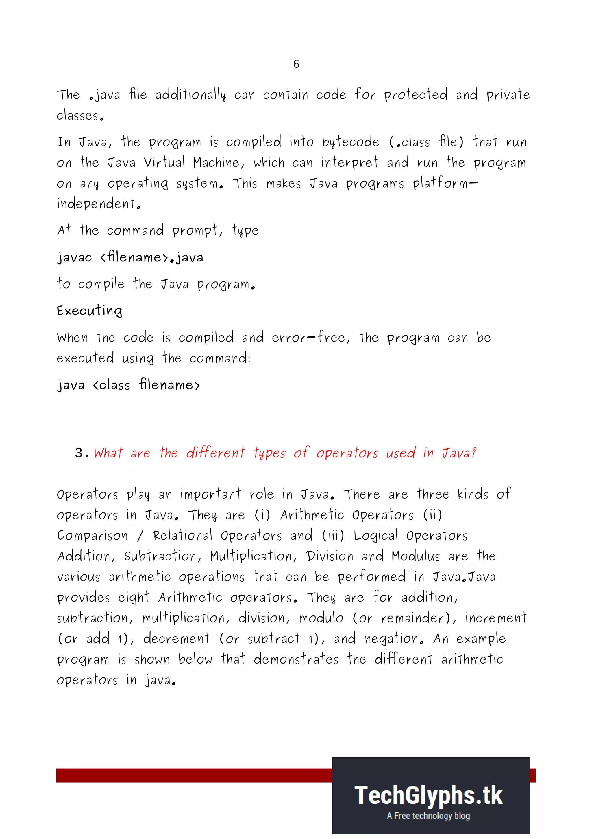 6
The .java file additionally can contain code for protected and private
classes.
In Java, the program is compiled into bytecode (.class file) that run
on the Java Virtual Machine, which can interpret and run the program
on any operating system. This makes Java programs platform-
independent.
At the command prompt, type
javac <filename>.java
to compile the Java program.
Executing
When the code is compiled and error-free, the program can be
executed using the command:
java <class filename>
3.What are the different types of operators used in Java?
Operators play an important role in Java. There are three kinds of
operators in Java. They are (i) Arithmetic Operators (ii)
Comparison / Relational Operators and (iii) Logical Operators
Addition, Subtraction, Multiplication, Division and Modulus are the
various arithmetic operations that can be performed in Java.Java
provides eight Arithmetic operators. They are for addition,
subtraction, multiplication, division, modulo (or remainder), increment
(or add 1), decrement (or subtract 1), and negation. An example
program is shown below that demonstrates the different arithmetic
operators in java.
 