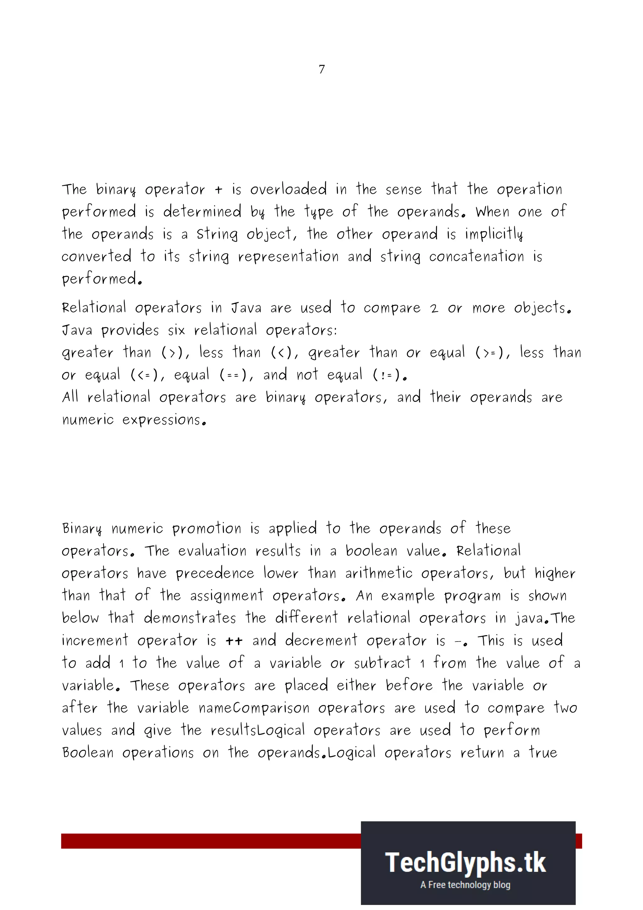 7
The binary operator + is overloaded in the sense that the operation
performed is determined by the type of the operands. When one of
the operands is a String object, the other operand is implicitly
converted to its string representation and string concatenation is
performed.
Relational operators in Java are used to compare 2 or more objects.
Java provides six relational operators:
greater than (>), less than (<), greater than or equal (>=), less than
or equal (<=), equal (==), and not equal (!=).
All relational operators are binary operators, and their operands are
numeric expressions.
Binary numeric promotion is applied to the operands of these
operators. The evaluation results in a boolean value. Relational
operators have precedence lower than arithmetic operators, but higher
than that of the assignment operators. An example program is shown
below that demonstrates the different relational operators in java.The
increment operator is ++ and decrement operator is –. This is used
to add 1 to the value of a variable or subtract 1 from the value of a
variable. These operators are placed either before the variable or
after the variable nameComparison operators are used to compare two
values and give the resultsLogical operators are used to perform
Boolean operations on the operands.Logical operators return a true
 