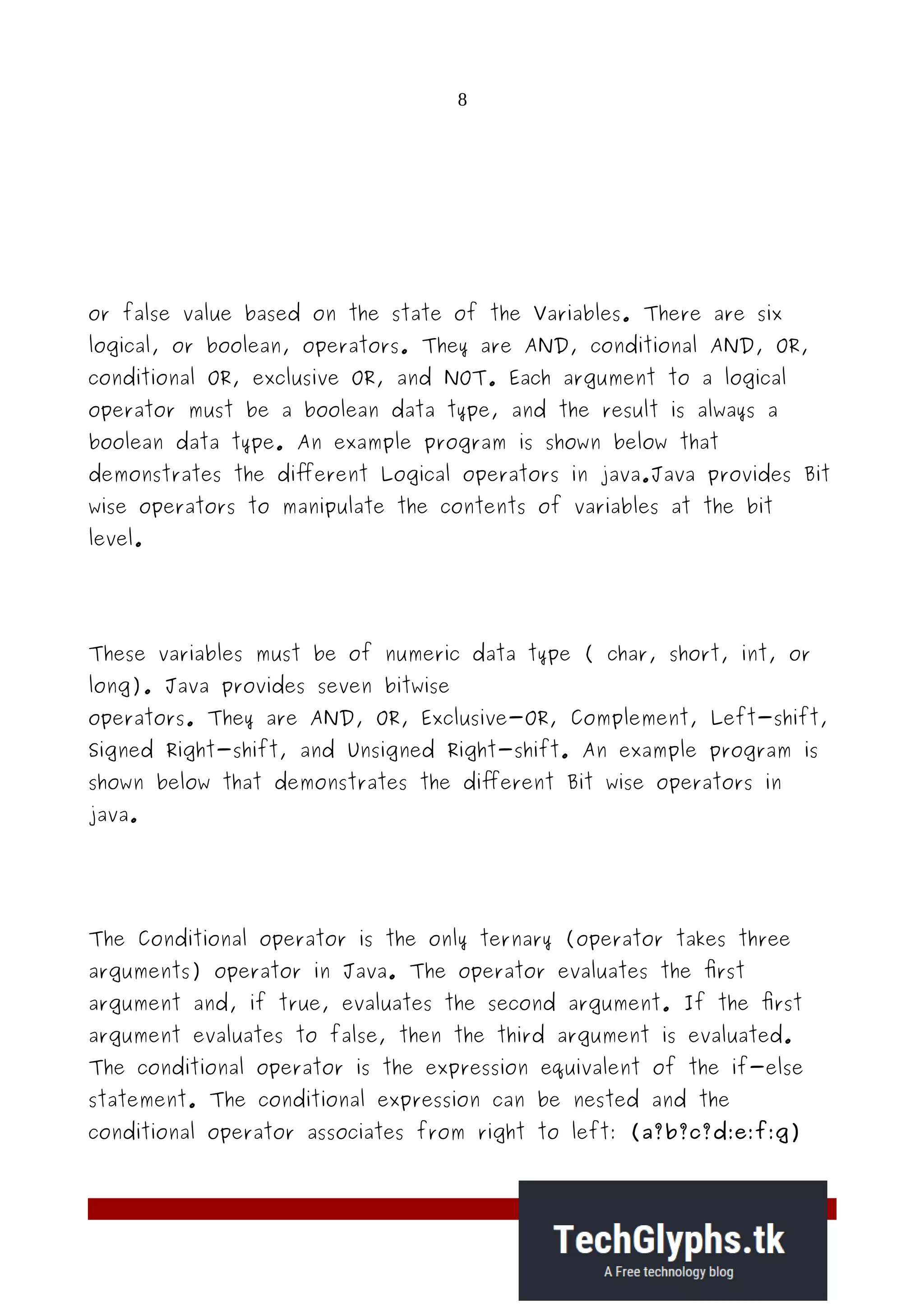 8
or false value based on the state of the Variables. There are six
logical, or boolean, operators. They are AND, conditional AND, OR,
conditional OR, exclusive OR, and NOT. Each argument to a logical
operator must be a boolean data type, and the result is always a
boolean data type. An example program is shown below that
demonstrates the different Logical operators in java.Java provides Bit
wise operators to manipulate the contents of variables at the bit
level.
These variables must be of numeric data type ( char, short, int, or
long). Java provides seven bitwise
operators. They are AND, OR, Exclusive-OR, Complement, Left-shift,
Signed Right-shift, and Unsigned Right-shift. An example program is
shown below that demonstrates the different Bit wise operators in
java.
The Conditional operator is the only ternary (operator takes three
arguments) operator in Java. The operator evaluates the first
argument and, if true, evaluates the second argument. If the first
argument evaluates to false, then the third argument is evaluated.
The conditional operator is the expression equivalent of the if-else
statement. The conditional expression can be nested and the
conditional operator associates from right to left: (a?b?c?d:e:f:g)
 