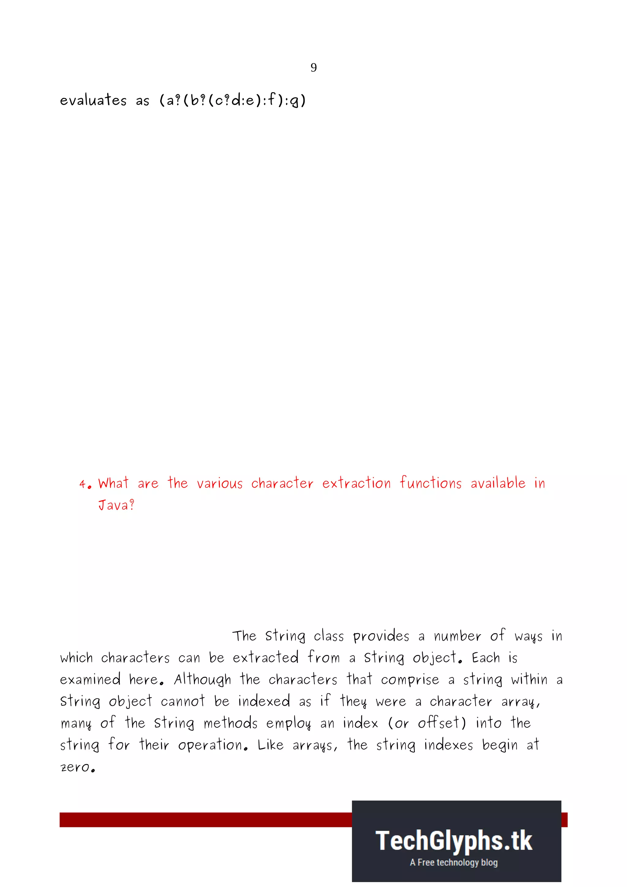 9
evaluates as (a?(b?(c?d:e):f):g)
4. What are the various character extraction functions available in
Java?
The String class provides a number of ways in
which characters can be extracted from a String object. Each is
examined here. Although the characters that comprise a string within a
String object cannot be indexed as if they were a character array,
many of the String methods employ an index (or offset) into the
string for their operation. Like arrays, the string indexes begin at
zero.
 