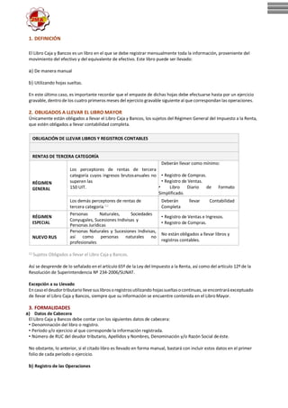 1. DEFINICIÓN
El Libro Caja y Bancos es un libro en el que se debe registrar mensualmente toda la información, proveniente del
movimiento del efectivo y del equivalente de efectivo. Este libro puede ser llevado:
a) De manera manual
b) Utilizando hojas sueltas.
En este último caso, es importante recordar que el empaste de dichas hojas debe efectuarse hasta por un ejercicio
gravable, dentro de los cuatro primeros meses del ejercicio gravable siguiente al que correspondan las operaciones.
2. OBLIGADOS A LLEVAR EL LIBRO MAYOR
Únicamente están obligados a llevar el Libro Caja y Bancos, los sujetos del Régimen General del Impuesto a la Renta,
que estén obligados a llevar contabilidad completa.
OBLIGACIÓN DE LLEVAR LIBROS Y REGISTROS CONTABLES
RENTAS DE TERCERA CATEGORÍA
Deberán llevar como mínimo:
RÉGIMEN
GENERAL
Los perceptores de rentas de tercera
categoría cuyos ingresos brutosanuales no
superen las
150 UIT.
• Registro de Compras.
• Registro de Ventas.
• Libro Diario de Formato
Simplificado.
Los demás perceptores de rentas de
tercera categoría (1)
Deberán
Completa
llevar Contabilidad
RÉGIMEN
ESPECIAL
Personas Naturales, Sociedades
Conyugales, Sucesiones Indivisas y
Personas Jurídicas
• Registro de Ventas e Ingresos.
• Registro de Compras.
NUEVO RUS
Personas Naturales y Sucesiones Indivisas,
así como personas naturales no
profesionales
No están obligados a llevar libros y
registros contables.
(1) Sujetos Obligados a llevar el Libro Caja y Bancos.
Así se desprende de lo señalado en el artículo 65º de la Ley del Impuesto a la Renta, así como del artículo 12º de la
Resolución de Superintendencia Nº 234-2006/SUNAT.
Excepción a su Llevado
Encasoel deudor tributariollevesus librosoregistrosutilizando hojassueltas ocontinuas, seencontraráexceptuado
de llevar el Libro Caja y Bancos, siempre que su información se encuentre contenida en el Libro Mayor.
3. FORMALIDADES
a) Datos de Cabecera
El Libro Caja y Bancos debe contar con los siguientes datos de cabecera:
• Denominación del libro o registro.
• Período y/o ejercicio al que corresponde la información registrada.
• Número de RUC del deudor tributario, Apellidos y Nombres, Denominación y/o Razón Social de éste.
No obstante, lo anterior, si el citado libro es llevado en forma manual, bastará con incluir estos datos en el primer
folio de cada período o ejercicio.
b) Registro de las Operaciones
 