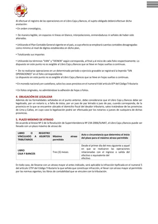 Al efectuar el registro de las operaciones en el Libro Caja y Bancos, el sujeto obligado deberá efectuar dicha
anotación:
• En orden cronológico,
• De manera legible, sin espacios ni líneas en blanco, interpolaciones, enmendaduras ni señales de haber sido
alteradas.
• Utilizandoel Plan ContableGeneral vigenteen el país, acuyoefectose empleará cuentas contables desagregadas
como mínimo al nivel de dígitos establecidos en dicho plan,
• Totalizando sus importes
• Utilizando los términos “VAN” y “VIENEN” según corresponda, al final y al inicio de cada folio respectivamente. Lo
dispuesto en este punto no es exigible al Libro Caja y Bancos que se lleve en hojas sueltas o continuas.
• De no realizarse operaciones en un determinado período o ejercicio gravable se registrará la leyenda “SIN
OPERACIONES” en el folio correspondiente.
Lo dispuesto en este punto no es exigible al Libro Caja y Bancos que se lleve en hojas sueltas o continuas.
• Enmoneda nacional yen castellano, salvolos casos previstos en el numeral 4 del artículo 87ºdel CódigoTributario
• En folios originales, no admitiéndose la adhesión de hojas o folios.
4. OBLIGACIÓN DE LEGALIZAR
Además de las formalidades señaladas en el punto anterior, debe considerarse que el Libro Caja y Bancos debe ser
legalizado, por un notario o, a falta de éstos, por un juez de paz letrado o juez de paz, cuando corresponda, de la
provincia en la que se encuentre ubicado el domicilio fiscal del deudor tributario, salvo tratándose de las provincias
de Lima y Callao, en cuyo caso la legalización podrá ser efectuada por los notarios o jueces de cualquiera de dichas
provincias.
5. PLAZO MÁXIMO DE ATRASO
De acuerdo al Anexo Nº 2 de la Resolución de Superintendencia Nº 234-2006/SUNAT, el Libro Caja y Bancos puede ser
llevado con un plazo máximo de atraso de:
LIBRO O REGISTRO
VINCULADO A ASUNTOS
TRIBUTARIOS
Máximo atraso
permitido
Acto o circunstancia que determina el inicio
del plazo para el máximo atraso permitido
LIBRO
CAJA Y BANCOS
Tres (3) meses
Desde el primer día del mes siguiente a aquel
en que se realizaron las operaciones
relacionadas con el ingreso o salida del
efectivo o equivalente del
efectivo.
En todo caso, de llevarse con un atraso mayor al antes indicado, será aplicable la infracción tipificada en el numeral 5
del artículo 175º del Código Tributario la que señala que constituye infracción, el llevar con atraso mayor al permitido
por las normas vigentes, los libros de contabilidad que se vinculen con la tributación.
 