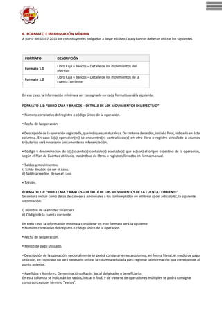 6. FORMATO E INFORMACIÓN MÍNIMA
A partir del 01.07.2010 los contribuyentes obligados a llevar el Libro Caja y Bancos deberán utilizar los siguientesatos:
FORMATO DESCRIPCIÓN
Formato 1.1
Libro Caja y Bancos – Detalle de los movimientos del
efectivo
Formato 1.2
Libro Caja y Bancos – Detalle de los movimientos de la
cuenta corriente
En ese caso, la información mínima a ser consignada en cada formato será la siguiente:
FORMATO 1.1: “LIBRO CAJA Y BANCOS – DETALLE DE LOS MOVIMIENTOS DEL EFECTIVO”
• Número correlativo del registro o código único de la operación.
• Fecha de la operación.
• Descripcióndelaoperaciónregistrada, queindiquesu naturaleza.Detratarse desaldos, inicial ofinal,indicarloen ésta
columna. En caso la(s) operación(es) se encuentre(n) centralizada(s) en otro libro o registro vinculado a asuntos
tributarios será necesario únicamente su referenciación.
• Código y denominación de la(s) cuenta(s) contable(s) asociada(s) que es(son) el origen o destino de la operación,
según el Plan de Cuentas utilizado, tratándose de libros o registros llevados en forma manual.
• Saldos y movimientos:
i) Saldo deudor, de ser el caso.
ii) Saldo acreedor, de ser el caso.
• Totales.
FORMATO 1.2: “LIBRO CAJA Y BANCOS – DETALLE DE LOS MOVIMIENTOS DE LA CUENTA CORRIENTE”
Se deberá incluir como datos de cabecera adicionales a los contemplados en el literal a) del artículo 6°, la siguiente
información:
i) Nombre de la entidad financiera.
ii) Código de la cuenta corriente.
En todo caso, la información minima a considerar en este formato será la siguiente:
• Número correlativo del registro o código único de la operación.
• Fecha de la operación.
• Medio de pago utilizado.
• Descripción de la operación; opcionalmente se podrá consignar en esta columna, en forma literal, el medio de pago
utilizado, en cuyo caso no será necesario utilizar la columna señalada para registrar la información que corresponde al
punto anterior.
• Apellidos y Nombres, Denominación o Razón Social del girador o beneficiario.
En esta columna se indicarán los saldos, inicial o final, y de tratarse de operaciones múltiples se podrá consignar
como concepto el término “varios”.
 
