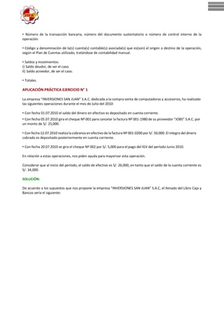 • Número de la transacción bancaria, número del documento sustentatorio o número de control interno de la
operación.
• Código y denominación de la(s) cuenta(s) contable(s) asociada(s) que es(son) el origen o destino de la operación,
según el Plan de Cuentas utilizado, tratándose de contabilidad manual.
• Saldos y movimientos:
i) Saldo deudor, de ser el caso.
ii) Saldo acreedor, de ser el caso.
• Totales.
APLICACIÓN PRÁCTICA EJERCICIO N° 1
La empresa “INVERSIONES SAN JUAN” S.A.C. dedicada a la compra venta de computadoras y accesorios, ha realizado
las siguientes operaciones durante el mes de Julio del 2010:
• Con fecha 01.07.2010 el saldo del dinero en efectivo es depositado en cuenta corriente.
• Con fecha 05.07.2010 gira el cheque Nº 001 para cancelar la factura Nº 001-1980 de su proveedor “JOBS” S.A.C. por
un monto de S/. 25,000.
• Con fecha 12.07.2010 realizala cobranza en efectivo de lafactura Nº 001-0200 por S/. 50,000. El integro del dinero
cobrado es depositado posteriormente en cuenta corriente.
• Con fecha 20.07.2010 se gira el cheque Nº 002 por S/. 5,000 para el pago del IGV del período Junio 2010.
En relación a estas operaciones, nos piden ayuda para mayorizar esta operación.
Considerar que al inicio del período, el saldo de efectivo es S/. 26,000, en tanto que el saldo de la cuenta corriente es
S/. 34,000.
SOLUCIÓN:
De acuerdo a los supuestos que nos propone la empresa “INVERSIONES SAN JUAN” S.A.C, el llenado del Libro Caja y
Bancos sería el siguiente:
 