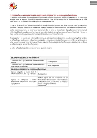7. EXCEPCIÓN A LA OBLIGACIÓN DE OBSERVAR EL FORMATO Y LA INFORMACIÓN MÍNIMA
En relación con la obligación de observar el Formato y la Información mínima del Libro Caja y Bancos, es importante
recordar que la Séptima Disposición Complementaria y Final de la Resolución de Superintendencia Nº 234-
2006/SUNAT ha establecido ciertas excepciones para su aplicación.
En efecto, de acuerdo a la norma antes citada, la utilización de los formatos que debe contener cada libro y registro
vinculado a asuntos tributarios es obligatoria, excepto, cuando los libros o registros son llevados mediante hojas
sueltas o continúas. Como se observa de lo anterior, sólo en tanto se lleve el Libro Caja y Bancos en forma manual,
existirála obligación de observar el formatocorrespondiente, de locontrario, en caso de llevar el Libro Caja y Bancos en
Hojas sueltas o continuas, no existirá la obligación de observar el citado formato.
De otra parte, y en cuanto a la información mínima, la referida séptima disposición complementaria y final también
ha señalado que los deudores tributarios no obligados a incluir determinada información en un libro o registro podrán
optar por no incorporar en el formato del libro o registro relacionado con dicha información, las columnas en donde
se deban consignar la referida información.
Lo antes señalado, lo podríamos resumir en el siguiente cuadro:
OBLIGACIÓN DE UTILIZAR LOS FORMATOS
Cuando el Libro Caja y Bancos es llevado en forma
manual
Es obligatoria
Cuando el Libro Caja y Bancos es llevado mediante
hojas sueltas o continúas
No es obligatoria.
OBLIGACIÓN DE OBSERVAR INFORMACIÓN MÍNIMA
Sujetos obligados a incluir toda la
información en el Libro Caja y Bancos Es obligatoria
Sujetos no obligados a incluir
determinada información en el Libro
Caja y Bancos
Podrán optar por no incorporar en el
formato del libro o registro relacionado con
dicha información, las columnas en donde se
deban consignar la referida
información.
 