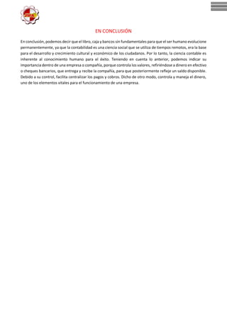 EN CONCLUSIÓN
En conclusión, podemos decir que el libro, caja y bancos sin fundamentales para que el ser humano evolucione
permanentemente, ya que la contabilidad es una ciencia social que se utiliza de tiempos remotos, era la base
para el desarrollo y crecimiento cultural y económico de los ciudadanos. Por lo tanto, la ciencia contable es
inherente al conocimiento humano para el éxito. Teniendo en cuenta lo anterior, podemos indicar su
importancia dentro de una empresa o compañía, porque controla los valores, refiriéndose a dinero en efectivo
o cheques bancarios, que entrega y recibe la compañía, para que posteriormente refleje un saldo disponible.
Debido a su control, facilita centralizar los pagos y cobros. Dicho de otro modo, controla y maneja el dinero,
uno de los elementos vitales para el funcionamiento de una empresa.
 