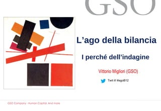 L’ago della bilancia
                                         I perché dell’indagine

                                              Vittorio Migliori (GSO)
                                                   Twit it! #agoB12




GSO Company - Human Capital. And more
 