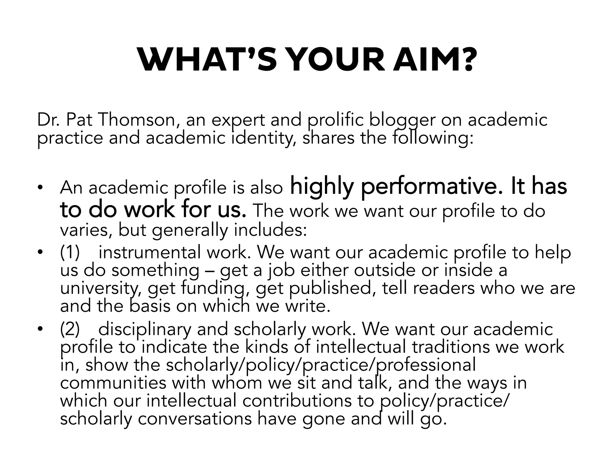 WHAT’S YOUR AIM?
Dr. Pat Thomson, an expert and prolific blogger on academic
practice and academic identity, shares the following:
•  An academic profile is also highly performative. It has
to do work for us. The work we want our profile to do
varies, but generally includes:
•  (1) instrumental work. We want our academic profile to help
us do something – get a job either outside or inside a
university, get funding, get published, tell readers who we are
and the basis on which we write.
•  (2) disciplinary and scholarly work. We want our academic
profile to indicate the kinds of intellectual traditions we work
in, show the scholarly/policy/practice/professional
communities with whom we sit and talk, and the ways in
which our intellectual contributions to policy/practice/
scholarly conversations have gone and will go.
 